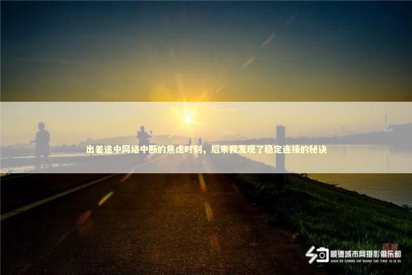 出差途中网络中断的焦虑时刻，后来我发现了稳定连接的秘诀