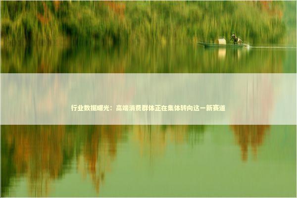 行业数据曝光：高端消费群体正在集体转向这一新赛道 时尚用品